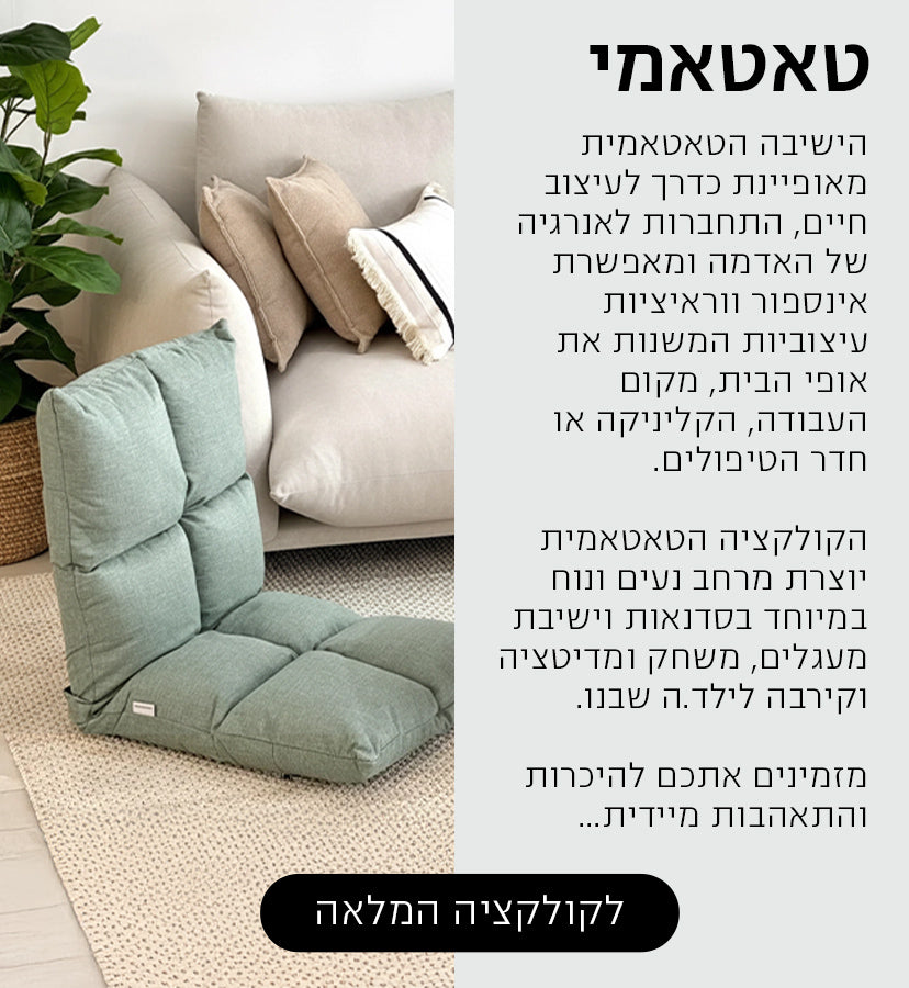 הישיבה הטאטאמית מאופיינת כדרך לעיצוב חיים, התחברות לאנרגיה של האדמה ומאפשרת אינספור ווראיציות עיצוביות המשנות את אופי הבית, מקום העבודה, הקליניקה או חדר הטיפולים.
הקולקציה הטאטאמית יוצרת מרחב נעים ונוח במיוחד בסדנאות וישיבת מעגלים, משחק ומדיטציה וקירבה לילד.ה שבנו.
מזמינים אתכם להיכרות והתאהבות מיידית